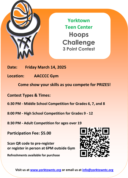 Yorktown Teen Center Hoops Challenge 3 Point Contest, Date: Friday, March 14, 2005, Location: AACCCC Gym, Contest Types &amp; Times: 6:30 PM - Middle School Competition for Grades 6, 7, and 8; 8:00 PM - High School Competition for Grades 9 - 12; 8:30 PM - Adult Competition for ages over 19; Participation Fee: $5.00 Scan QR code to pre-register or register in person at 6PM outside Gym; Refreshments available for purchase; Visit us at www.yorktowntc.org or email us at info@yorktowntc.org