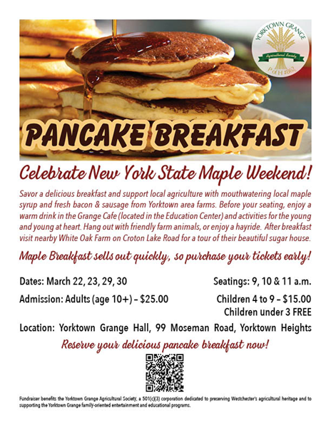 Celebrate New York State Maple Weekend!  Savor a delicious breakfast and support local agriculture with mouthwatering local maple syrup and fresh bacon &amp; sausage from Yorktown area farms. Before your seating, enjoy a warm drink in the Grange Cafe and activities for the young and young at heart. Hang out with friendly farm animals, or enjoy a hayride. After breakfast visit nearby White Oak Farm on Croton Lake Road for a tour of their beautiful sugar house.   Maple Breakfast sells out quickly, so purchase your tickets early!  March 22, 23, 29, 30; Seatings at 9, 10 &amp; 11 AM;  Adults (age 10+) $25; Children (age 4-9) $15; Children (under 3) Free; Location: Yorktown Grange Hall, 99 Moseman Road, Yorktown Heights; Reserve your delicious pancake breakfast now! Fundraiser benefits the Yorktown Grange Agriculrual Society, a 501(c)(3) corporation dedicated to preserving Westchester's agricultural heritage and to supportig the Yorktown Grange family-oriented entertainment and educational programs.