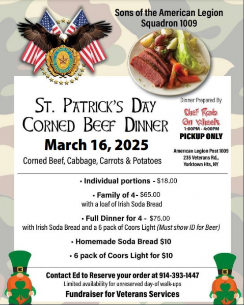 The Sons of the American Legion Squadron 1009 is having a St. Patrick's Day Corned Beef Dinner Pickup on March 16, 2025 from 1:00 - 4:00 PM. The corned beef, cabbage, carrots and potatoes will be prepared by Chef Rob On Wheels. Individual portions ar $18, Family of 4 is $65 and includes a loaf of Irish Soda Bread, Full Dinner for 4 is $75 and includes Irish Soda Bread and a 6 pack of Coors Light, homemade soda bread is $10, and a 6 pack of Coors Light is $10.   Contact Ed to Reserve your order at 914-393-1447. There will be limited availability for unreserved day-of walk-ups, so get your orders in early! This Fundraiser supports local Veterans Services.